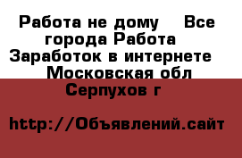 Работа не дому. - Все города Работа » Заработок в интернете   . Московская обл.,Серпухов г.